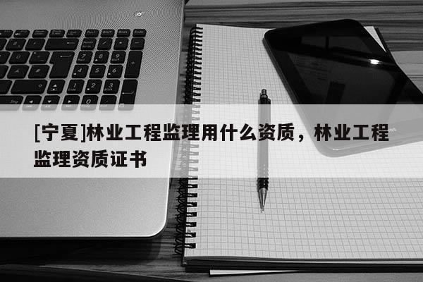 [寧夏]林業工程監理用什么資質，林業工程監理資質證書