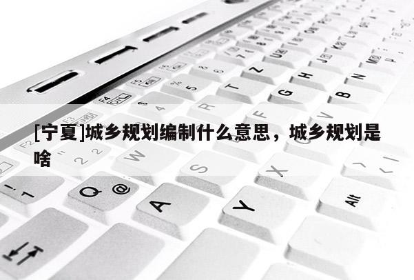 [寧夏]城鄉規劃編制什么意思，城鄉規劃是啥