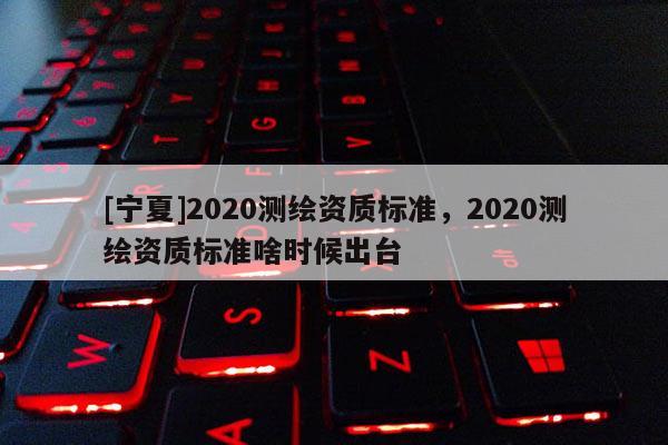 [寧夏]2020測繪資質標準，2020測繪資質標準啥時候出臺