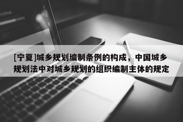 [寧夏]城鄉規劃編制條例的構成，中國城鄉規劃法中對城鄉規劃的組織編制主體的規定
