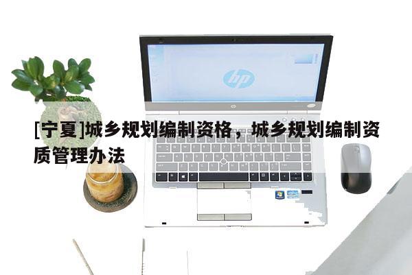 [寧夏]城鄉(xiāng)規(guī)劃編制資格，城鄉(xiāng)規(guī)劃編制資質(zhì)管理辦法