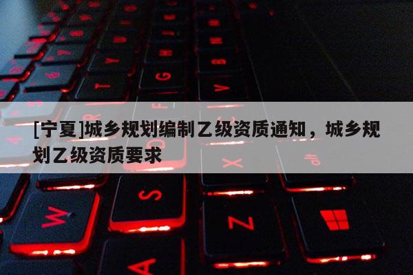 [寧夏]城鄉規劃編制乙級資質通知，城鄉規劃乙級資質要求