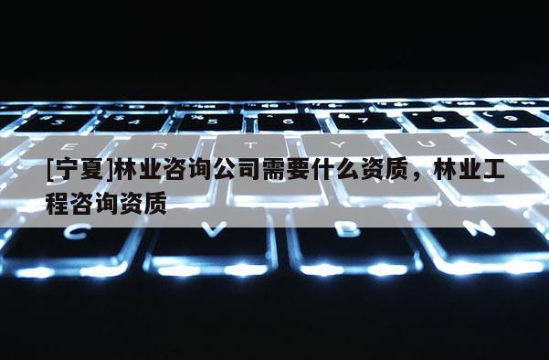 [寧夏]林業咨詢公司需要什么資質，林業工程咨詢資質