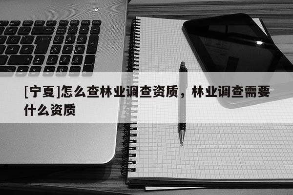 [寧夏]怎么查林業調查資質，林業調查需要什么資質