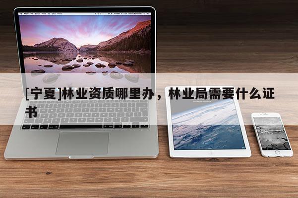 [寧夏]林業(yè)資質(zhì)哪里辦，林業(yè)局需要什么證書