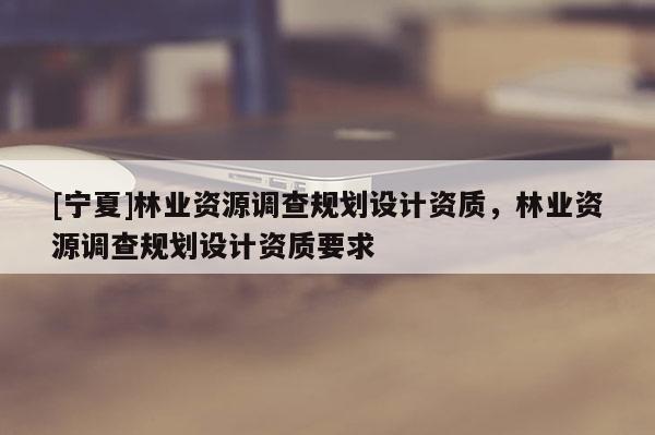 [寧夏]林業資源調查規劃設計資質，林業資源調查規劃設計資質要求