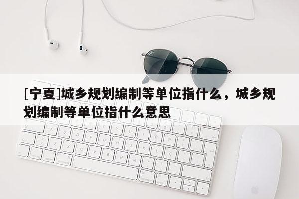 [寧夏]城鄉規劃編制等單位指什么，城鄉規劃編制等單位指什么意思