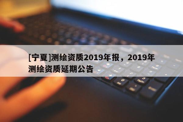 [寧夏]測(cè)繪資質(zhì)2019年報(bào)，2019年測(cè)繪資質(zhì)延期公告