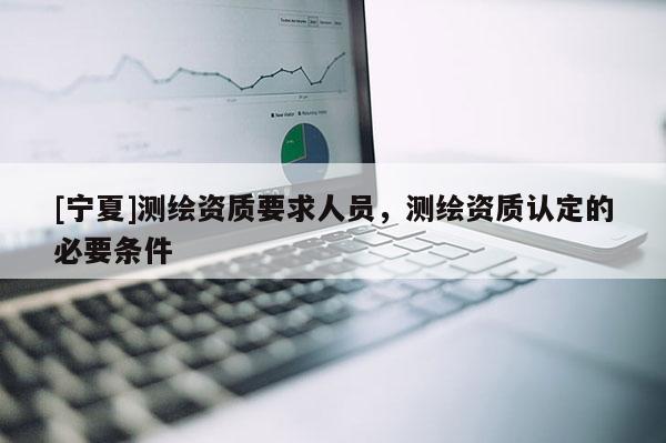[寧夏]測(cè)繪資質(zhì)要求人員，測(cè)繪資質(zhì)認(rèn)定的必要條件