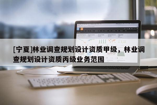 [寧夏]林業調查規劃設計資質甲級，林業調查規劃設計資質丙級業務范圍