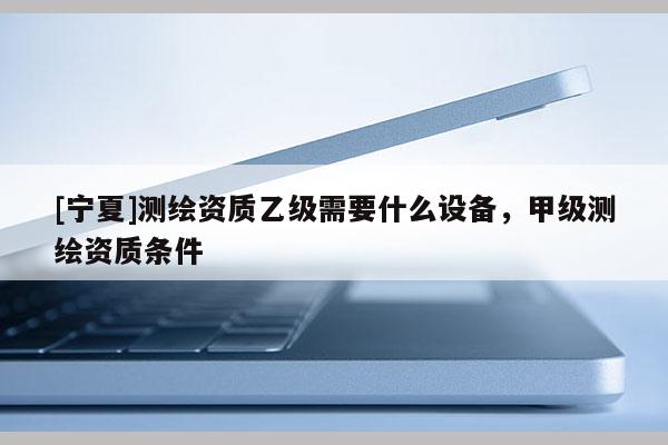 [寧夏]測繪資質乙級需要什么設備，甲級測繪資質條件