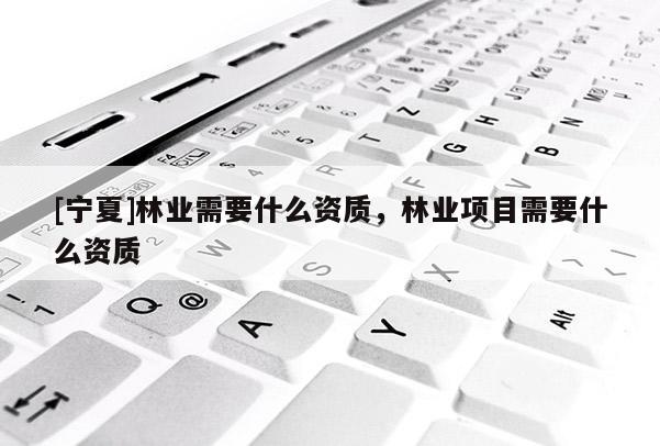 [寧夏]林業(yè)需要什么資質(zhì)，林業(yè)項(xiàng)目需要什么資質(zhì)