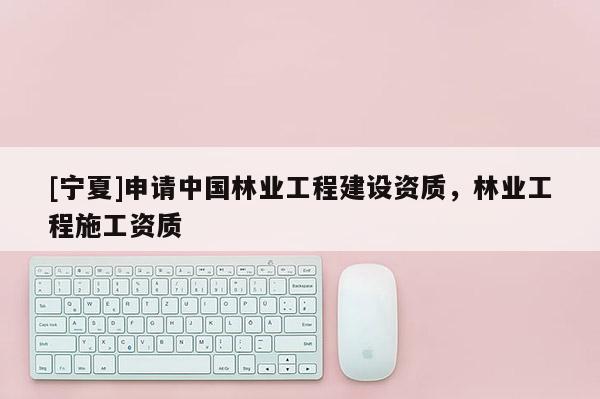 [寧夏]申請中國林業工程建設資質，林業工程施工資質