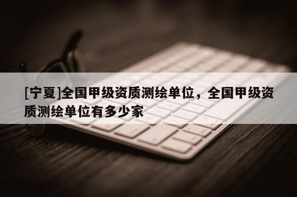 [寧夏]全國甲級資質測繪單位，全國甲級資質測繪單位有多少家