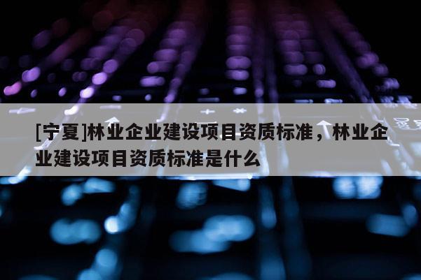 [寧夏]林業企業建設項目資質標準，林業企業建設項目資質標準是什么