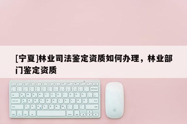 [寧夏]林業司法鑒定資質如何辦理，林業部門鑒定資質