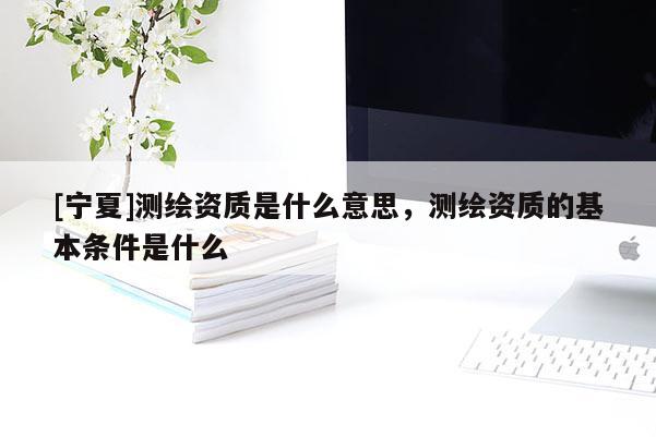 [寧夏]測繪資質是什么意思，測繪資質的基本條件是什么