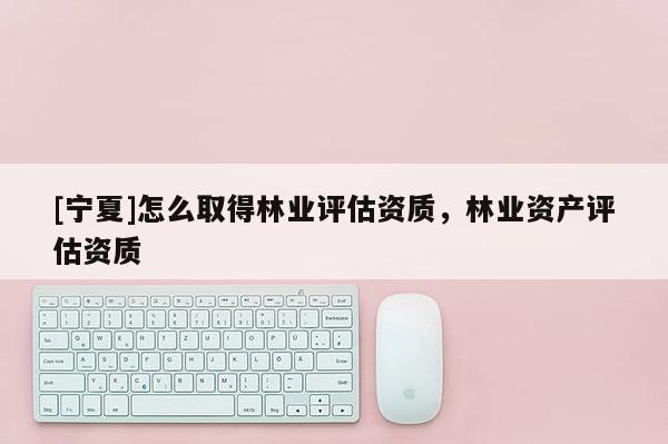 [寧夏]怎么取得林業評估資質，林業資產評估資質