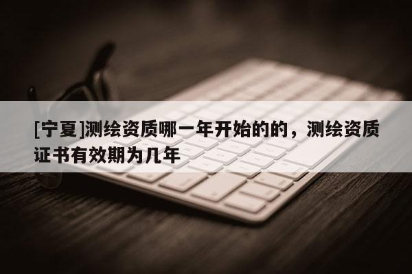 [寧夏]測繪資質哪一年開始的的，測繪資質證書有效期為幾年