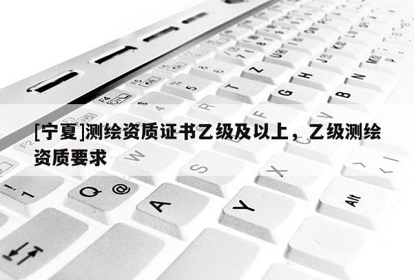 [寧夏]測繪資質(zhì)證書乙級及以上，乙級測繪資質(zhì)要求