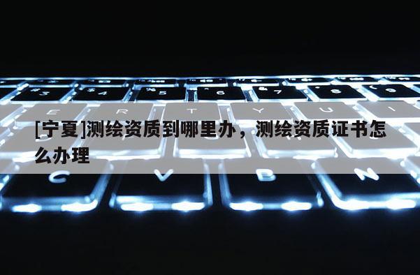 [寧夏]測繪資質到哪里辦，測繪資質證書怎么辦理