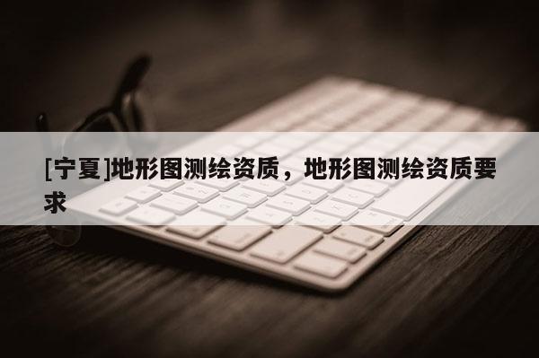 [寧夏]地形圖測繪資質，地形圖測繪資質要求