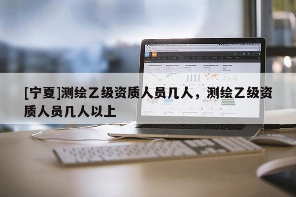 [寧夏]測繪乙級資質(zhì)人員幾人，測繪乙級資質(zhì)人員幾人以上