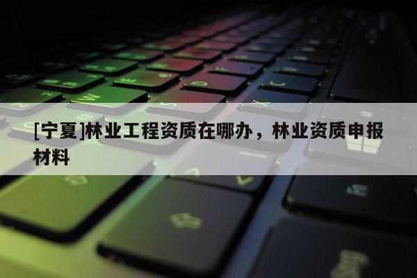 [寧夏]林業工程資質在哪辦，林業資質申報材料