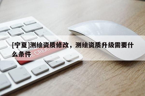 [寧夏]測繪資質修改，測繪資質升級需要什么條件