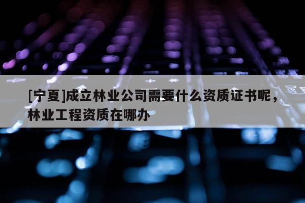 [寧夏]成立林業公司需要什么資質證書呢，林業工程資質在哪辦