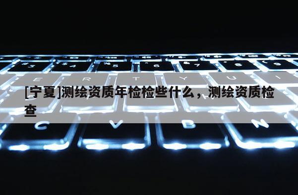 [寧夏]測繪資質年檢檢些什么，測繪資質檢查