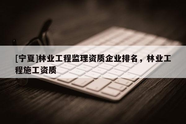 [寧夏]林業工程監理資質企業排名，林業工程施工資質