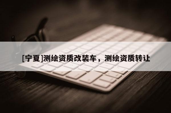 [寧夏]測(cè)繪資質(zhì)改裝車，測(cè)繪資質(zhì)轉(zhuǎn)讓