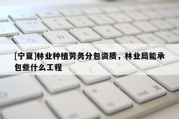 [寧夏]林業種植勞務分包資質，林業局能承包些什么工程