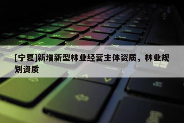 [寧夏]新增新型林業(yè)經(jīng)營(yíng)主體資質(zhì)，林業(yè)規(guī)劃資質(zhì)