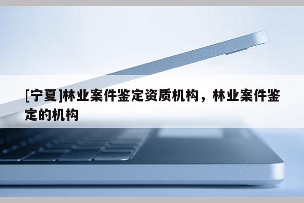 [寧夏]林業案件鑒定資質機構，林業案件鑒定的機構