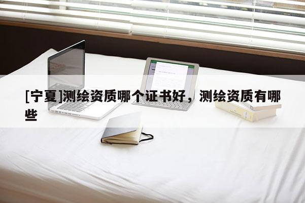 [寧夏]測繪資質哪個證書好，測繪資質有哪些