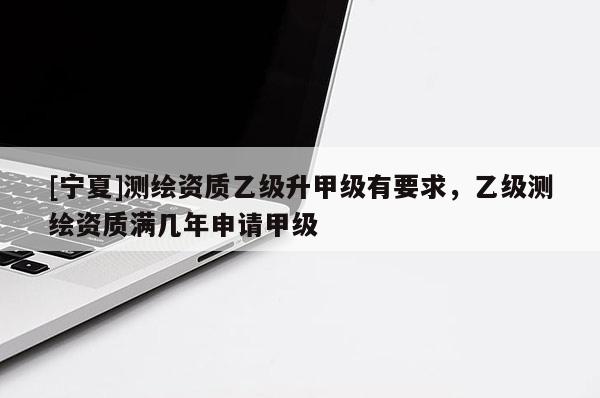 [寧夏]測繪資質(zhì)乙級升甲級有要求，乙級測繪資質(zhì)滿幾年申請甲級