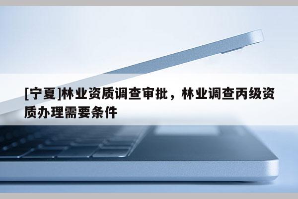 [寧夏]林業資質調查審批，林業調查丙級資質辦理需要條件