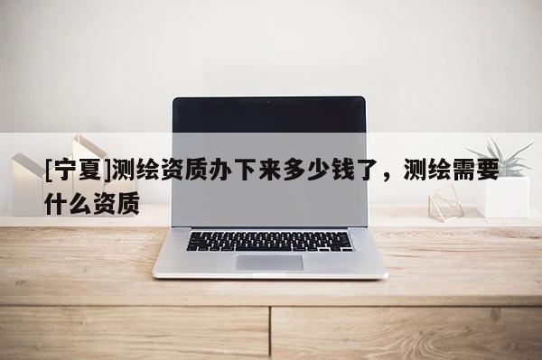 [寧夏]測繪資質辦下來多少錢了，測繪需要什么資質