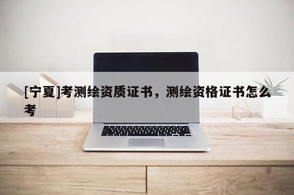 [寧夏]考測繪資質證書，測繪資格證書怎么考