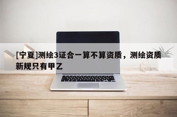 [寧夏]測繪3證合一算不算資質(zhì)，測繪資質(zhì)新規(guī)只有甲乙