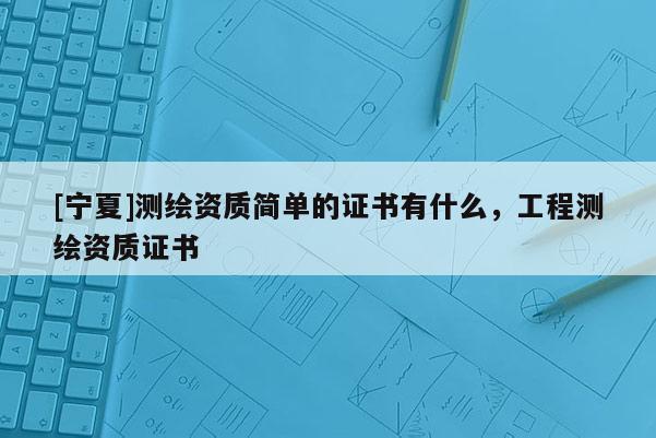 [寧夏]測繪資質簡單的證書有什么，工程測繪資質證書