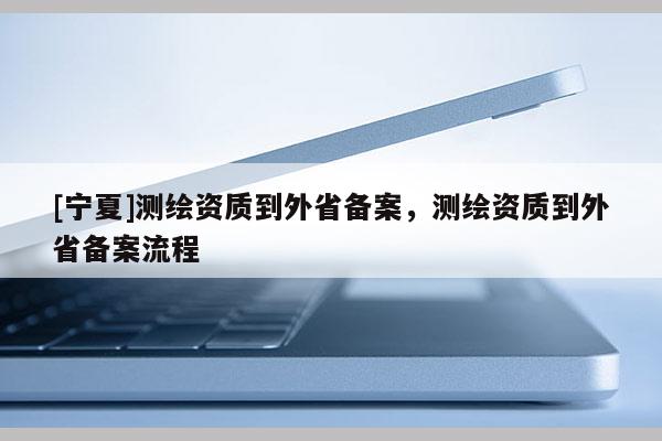 [寧夏]測繪資質到外省備案，測繪資質到外省備案流程