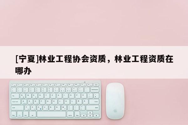 [寧夏]林業(yè)工程協(xié)會(huì)資質(zhì)，林業(yè)工程資質(zhì)在哪辦