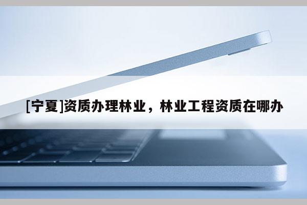 [寧夏]資質(zhì)辦理林業(yè)，林業(yè)工程資質(zhì)在哪辦