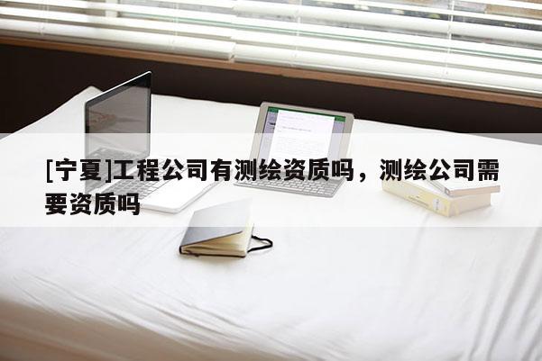 [寧夏]工程公司有測繪資質嗎，測繪公司需要資質嗎