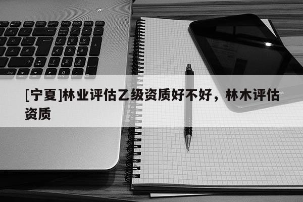 [寧夏]林業評估乙級資質好不好，林木評估資質