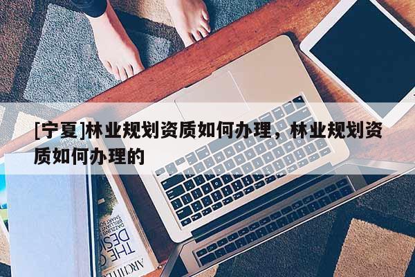 [寧夏]林業規劃資質如何辦理，林業規劃資質如何辦理的