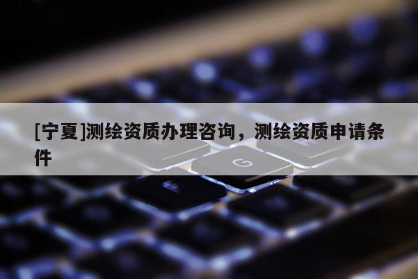 [寧夏]測繪資質辦理咨詢，測繪資質申請條件